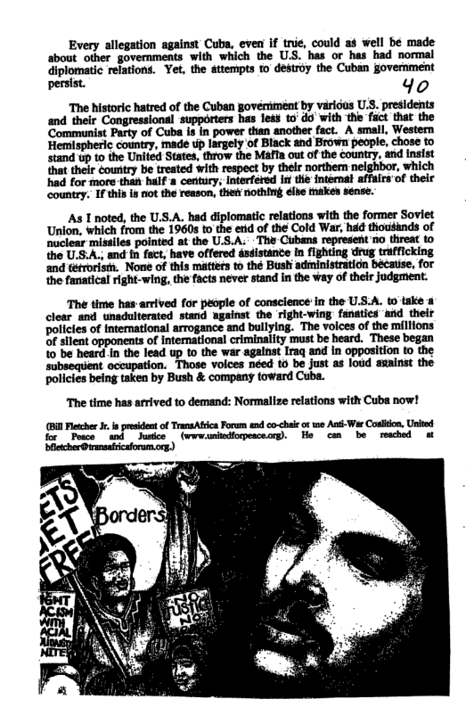 Every allegation against Cuba, even if trie, coul about other governments with which the U.S. has or has had normal diplomatic relations. Yet, the attempts to destroy the Cuban government penist. 40 The historic hatred of the Cuban govemment by varicus U.S. presidents and their Congressional supporters has less to’ do with the fact that the Cmflnmd%llhmmmm A small, Western Hemispheric country, made up largely of Black and Brown people, chose to had for more than half & century; Interfered st the fntérnat affulraof their country. If this is niot the reason, then nothing élse makes sense. As T noted, the U.S.A. had diplomatic relations with the former Soviet Union, which from the 1960s to the enid of the Cold War, had thousands of nuclear missiles pointed at the U.S.A. - The Cibans represent no threat to the US:A., and fn fact, have offered assistance in fighting drug trafficking and téfroristh. None of this matters to thé Bushi administratidn bécause, for the fanatical right-wing, the facts never stand in the way of their judgment. The time has-arrived for people of conscience in the U.S.A. to’take & clear and unadulterated stand against the right-wing fanaties ‘and their policies of international arrogance and bullying. The voices of the millions of silent opponents of international criminality must be heard. These began to be heard in the lead up to the war agalnst Iraq and in opposition to the ‘subsequent occupation. Those voices néed o be just as loud awainst the policies being taken by Bush & company toward Cuba. The time has arrived to demand: Normalize relations witk Cuba now! (Bil Fletche J. o president of TransAfica Forum end co-<haie ot twe Anti-War Coslitn, Urited for Pese wd Jusice (wwwumiodforpesceorg). He cm be reached m blletcher@rmsaiicaforum.org)